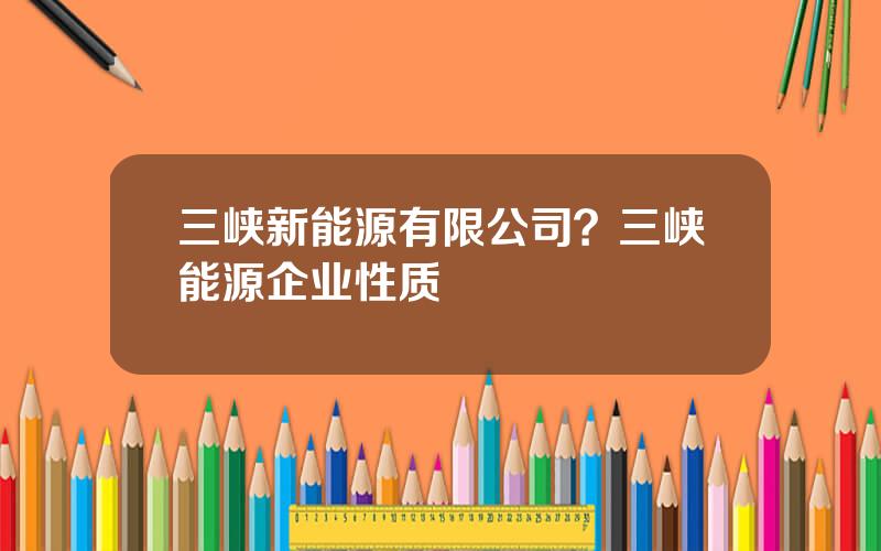 三峡新能源有限公司？三峡能源企业性质