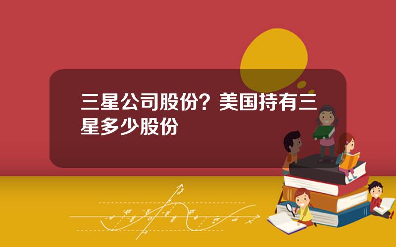 三星公司股份？美国持有三星多少股份