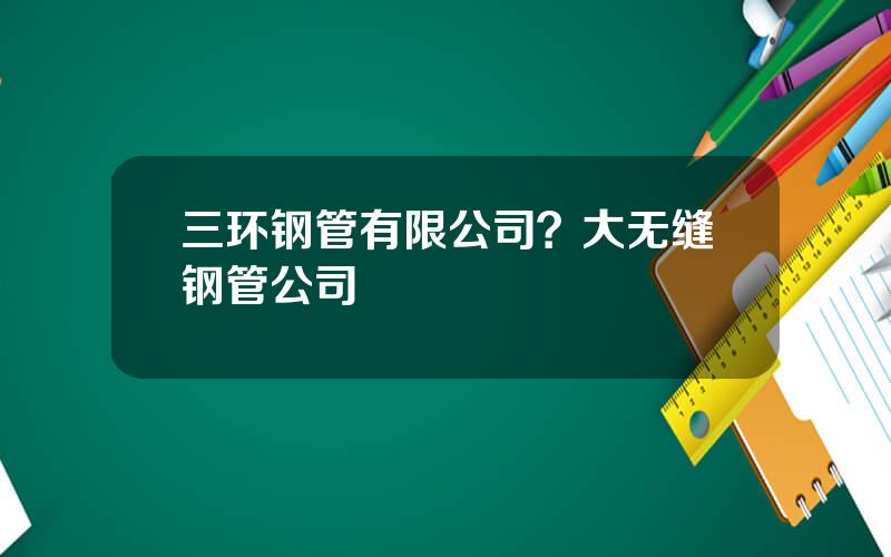 三环钢管有限公司？大无缝钢管公司