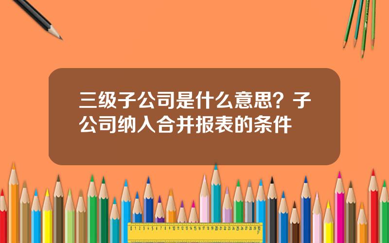三级子公司是什么意思？子公司纳入合并报表的条件