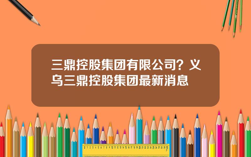 三鼎控股集团有限公司？义乌三鼎控股集团最新消息