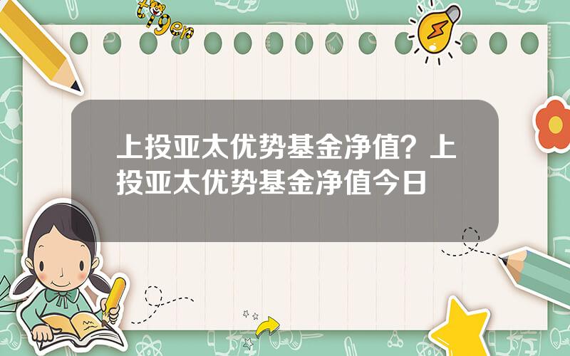 上投亚太优势基金净值？上投亚太优势基金净值今日