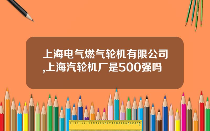 上海电气燃气轮机有限公司,上海汽轮机厂是500强吗