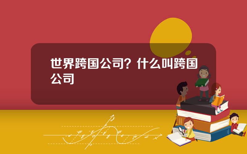 世界跨国公司？什么叫跨国公司