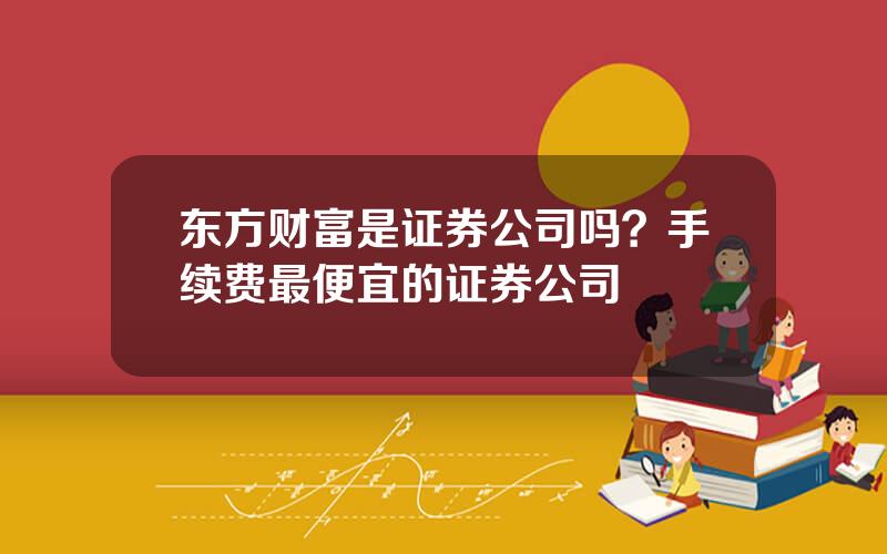 东方财富是证券公司吗？手续费最便宜的证券公司