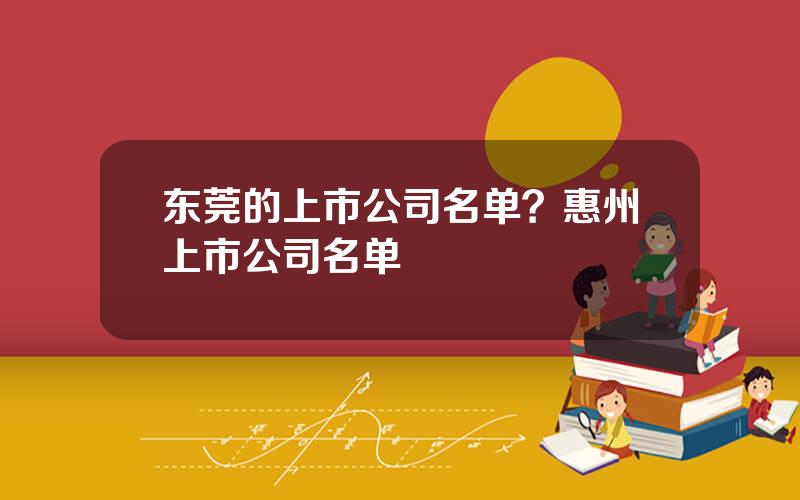 东莞的上市公司名单？惠州上市公司名单