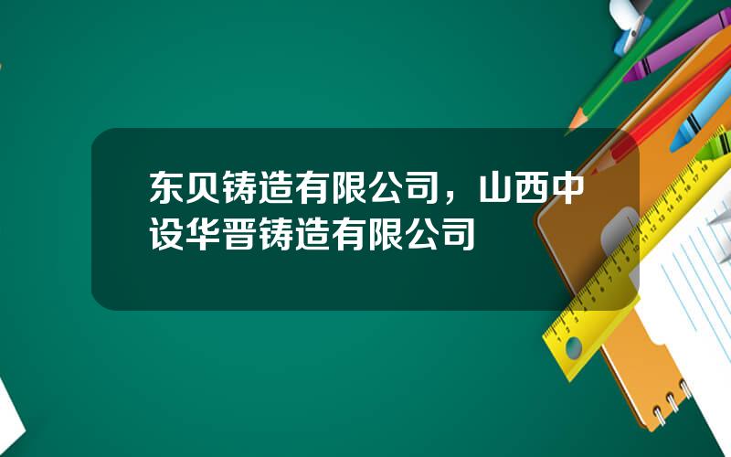 东贝铸造有限公司，山西中设华晋铸造有限公司