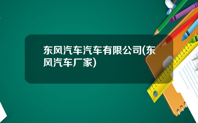 东风汽车汽车有限公司(东风汽车厂家)