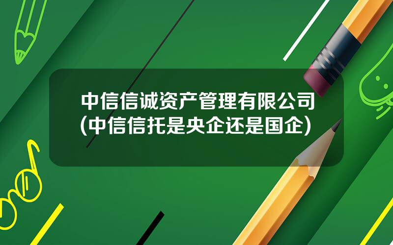 中信信诚资产管理有限公司(中信信托是央企还是国企)