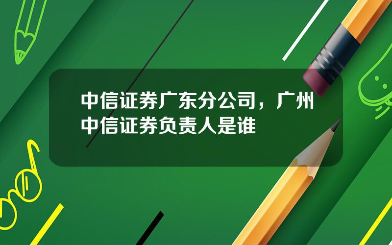 中信证券广东分公司，广州中信证券负责人是谁
