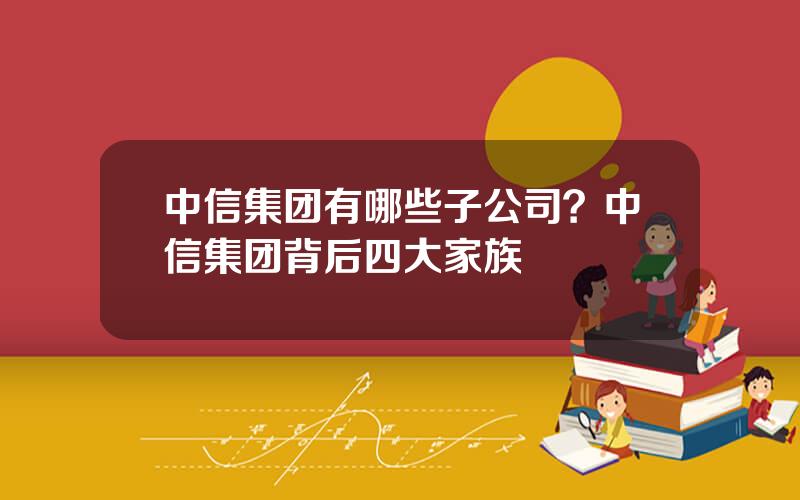 中信集团有哪些子公司？中信集团背后四大家族