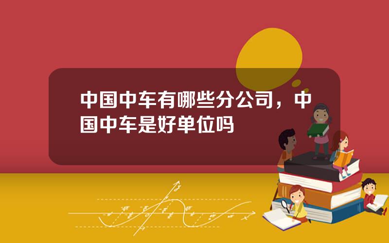 中国中车有哪些分公司，中国中车是好单位吗