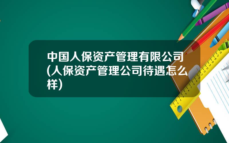 中国人保资产管理有限公司(人保资产管理公司待遇怎么样)