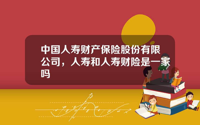 中国人寿财产保险股份有限公司，人寿和人寿财险是一家吗