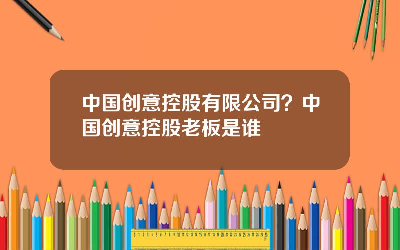 中国创意控股有限公司？中国创意控股老板是谁