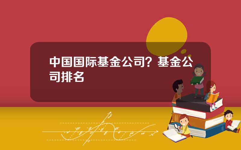 中国国际基金公司？基金公司排名