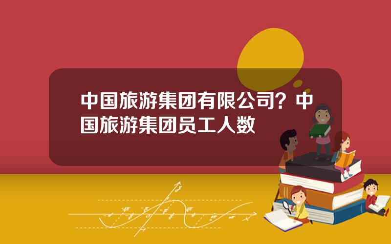 中国旅游集团有限公司？中国旅游集团员工人数