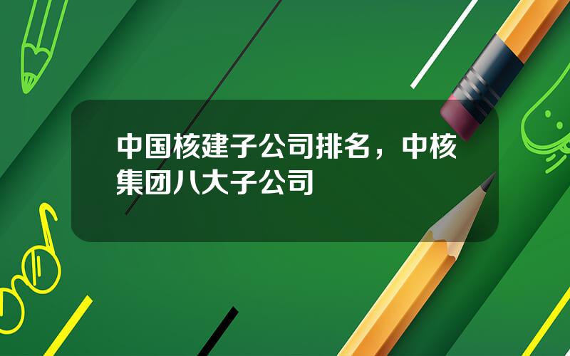中国核建子公司排名，中核集团八大子公司