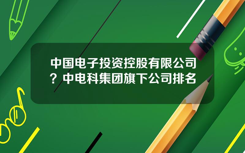 中国电子投资控股有限公司？中电科集团旗下公司排名