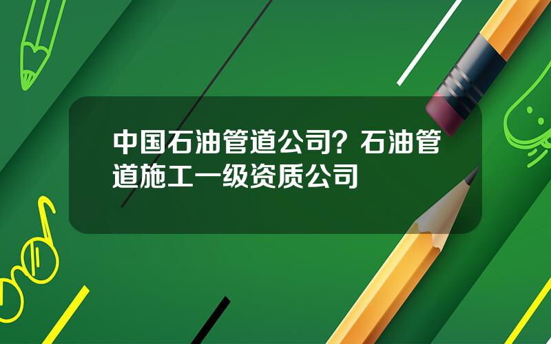 中国石油管道公司？石油管道施工一级资质公司