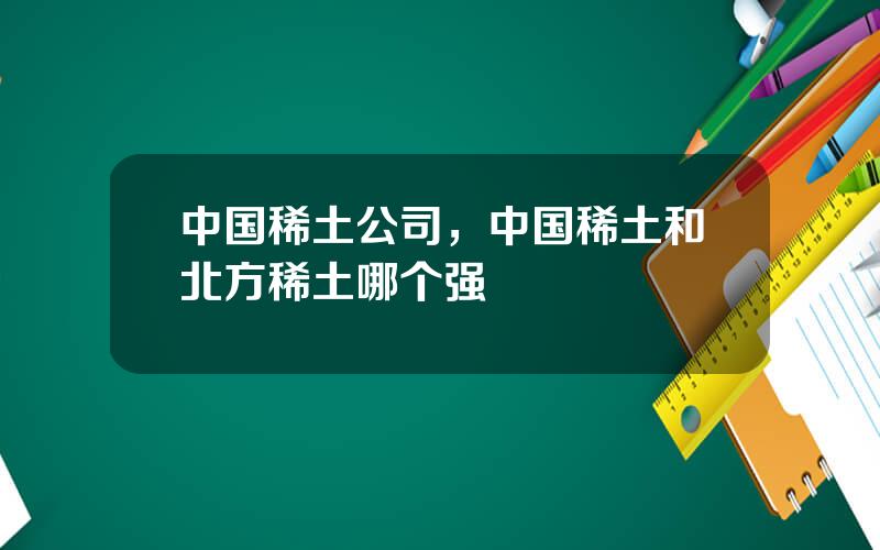 中国稀土公司，中国稀土和北方稀土哪个强