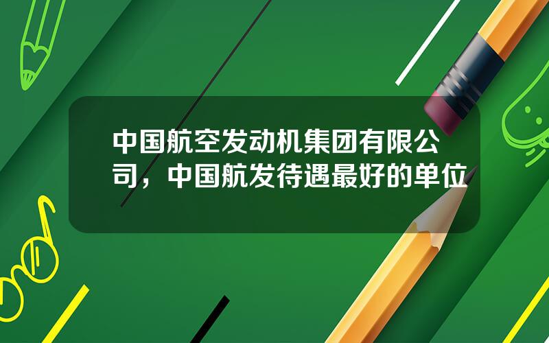 中国航空发动机集团有限公司，中国航发待遇最好的单位