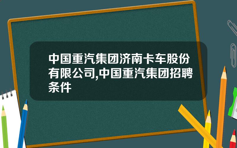 中国重汽集团济南卡车股份有限公司,中国重汽集团招聘条件