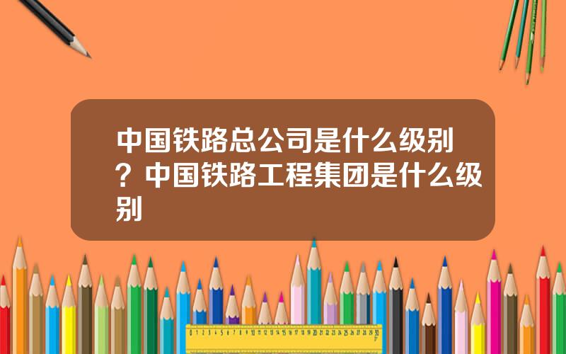中国铁路总公司是什么级别？中国铁路工程集团是什么级别