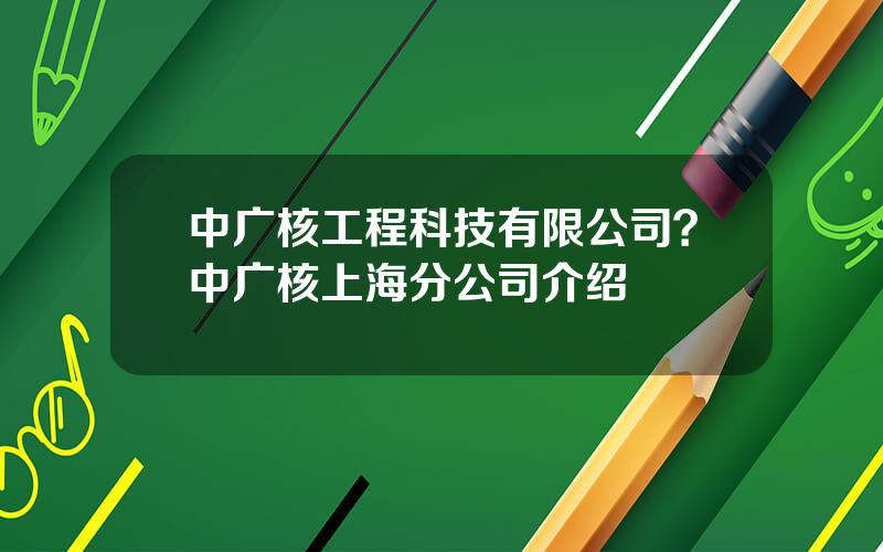 中广核工程科技有限公司？中广核上海分公司介绍