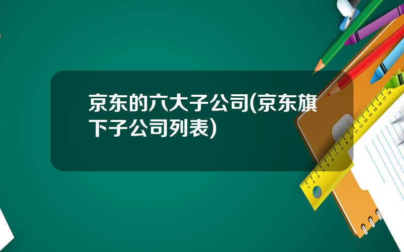 京东的六大子公司(京东旗下子公司列表)