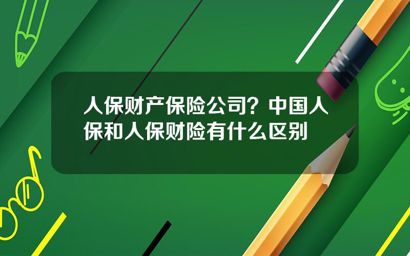 人保财产保险公司？中国人保和人保财险有什么区别