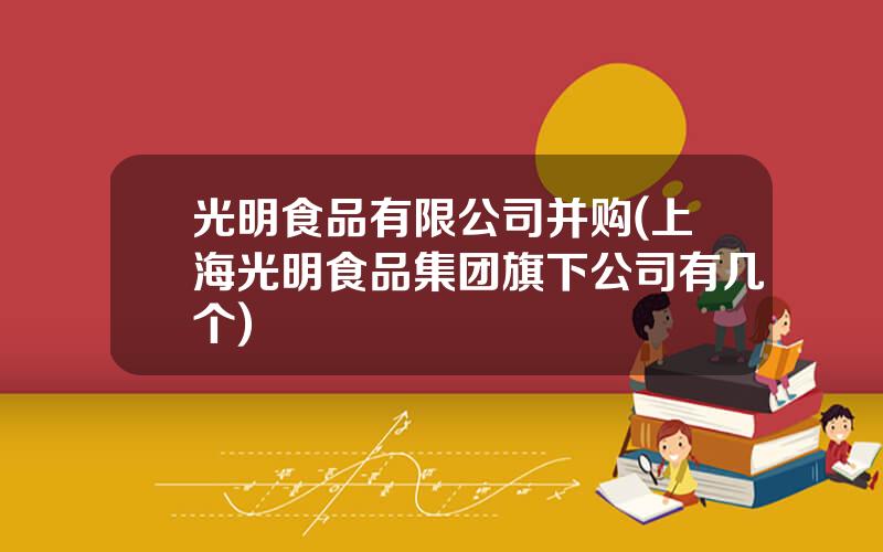 光明食品有限公司并购(上海光明食品集团旗下公司有几个)