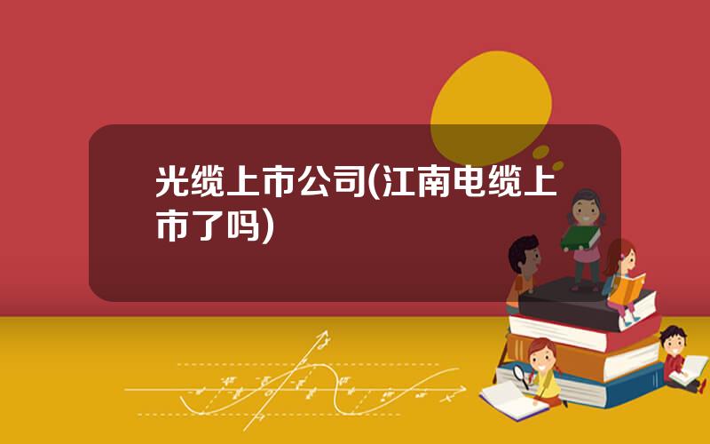 光缆上市公司(江南电缆上市了吗)