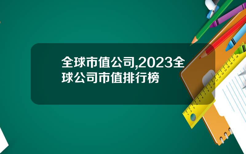 全球市值公司,2023全球公司市值排行榜