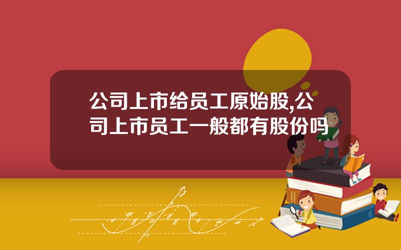 公司上市给员工原始股,公司上市员工一般都有股份吗