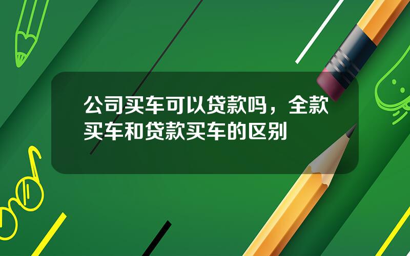 公司买车可以贷款吗，全款买车和贷款买车的区别