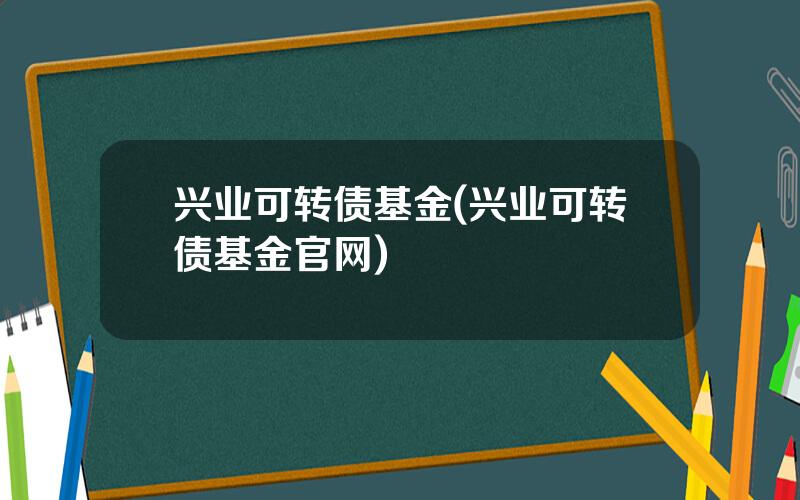 兴业可转债基金(兴业可转债基金官网)