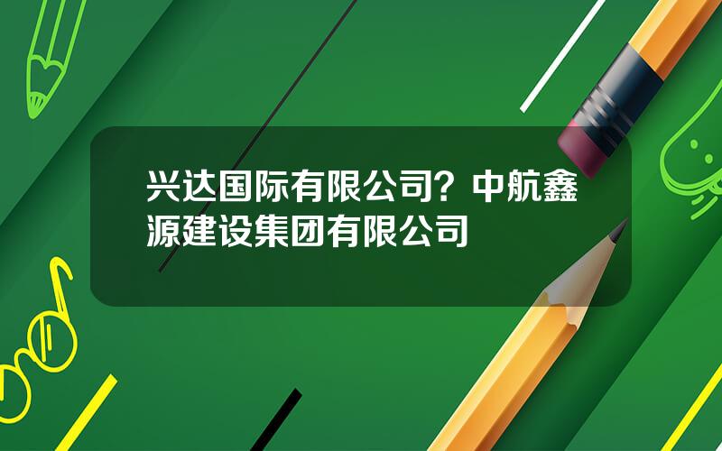 兴达国际有限公司？中航鑫源建设集团有限公司