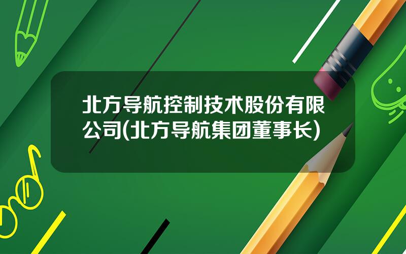 北方导航控制技术股份有限公司(北方导航集团董事长)