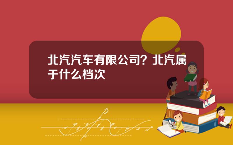 北汽汽车有限公司？北汽属于什么档次