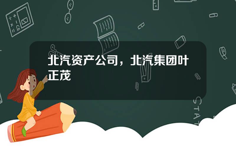 北汽资产公司，北汽集团叶正茂
