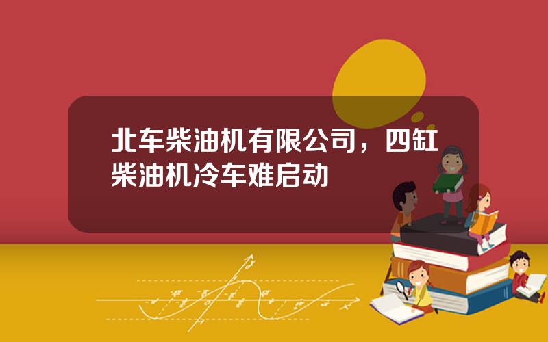 北车柴油机有限公司，四缸柴油机冷车难启动
