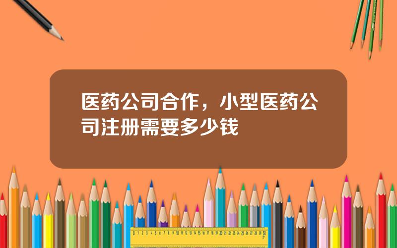 医药公司合作，小型医药公司注册需要多少钱