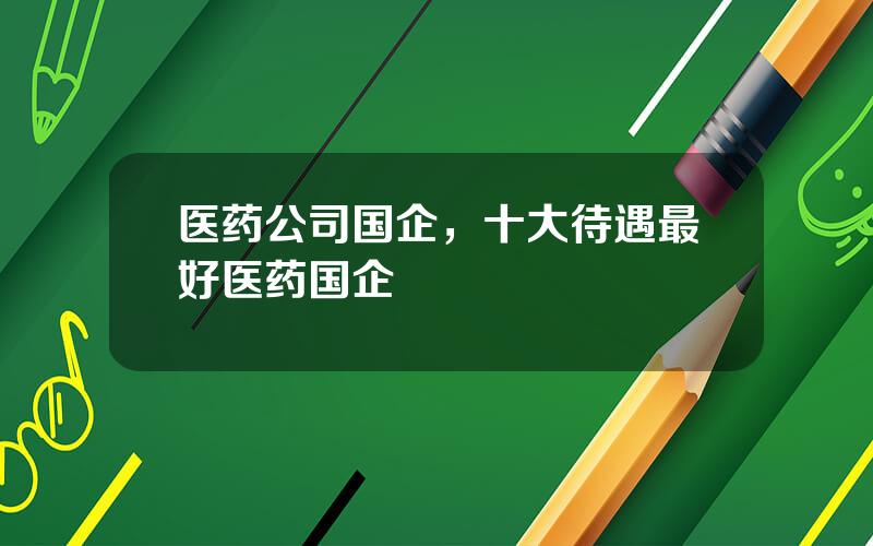 医药公司国企，十大待遇最好医药国企