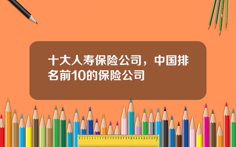 十大人寿保险公司，中国排名前10的保险公司