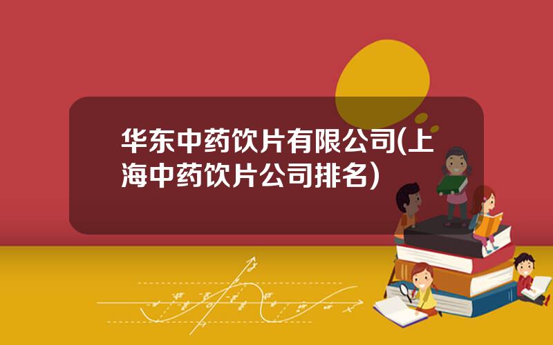 华东中药饮片有限公司(上海中药饮片公司排名)