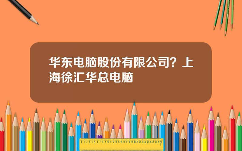 华东电脑股份有限公司？上海徐汇华总电脑