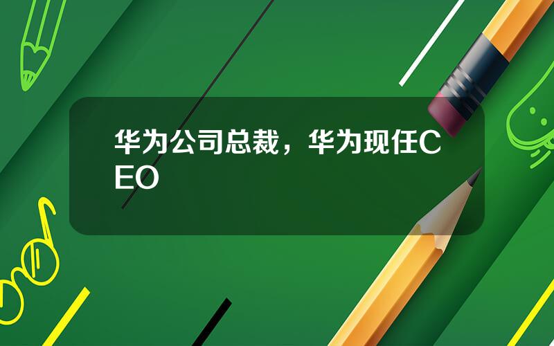 华为公司总裁，华为现任CEO