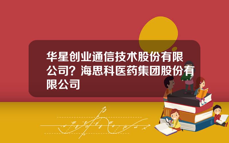 华星创业通信技术股份有限公司？海思科医药集团股份有限公司