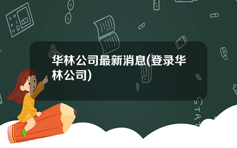 华林公司最新消息(登录华林公司)